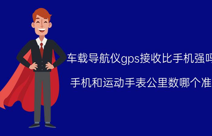 车载导航仪gps接收比手机强吗 手机和运动手表公里数哪个准？